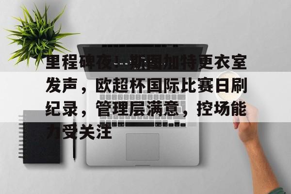 关于里程碑夜!斯图加特更衣室发声,欧超杯国际比赛日刷纪录,管理层满意,控场能力受关注的信息 关于里程碑夜!斯图加特更衣室发声,欧超杯国际比赛日刷纪录,管理层满意,控场能力受关注的信息
